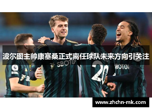 波尔图主帅康塞桑正式离任球队未来方向引关注 波尔图主帅康塞桑正式离任球队未来方向引关注
